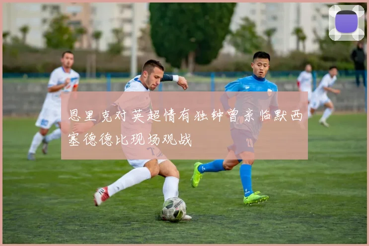 恩里克对英超情有独钟曾亲临默西塞德德比现场观战