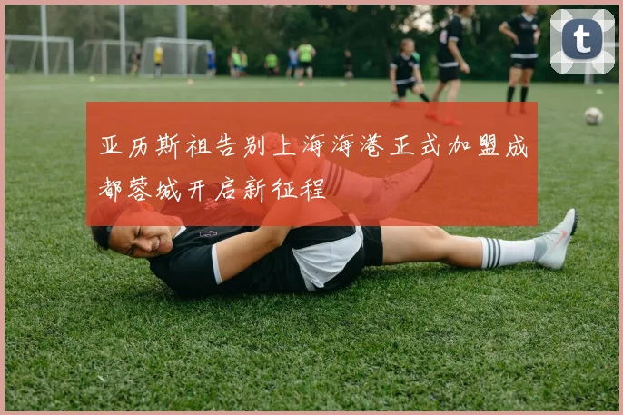 亚历斯祖告别上海海港正式加盟成都蓉城开启新征程