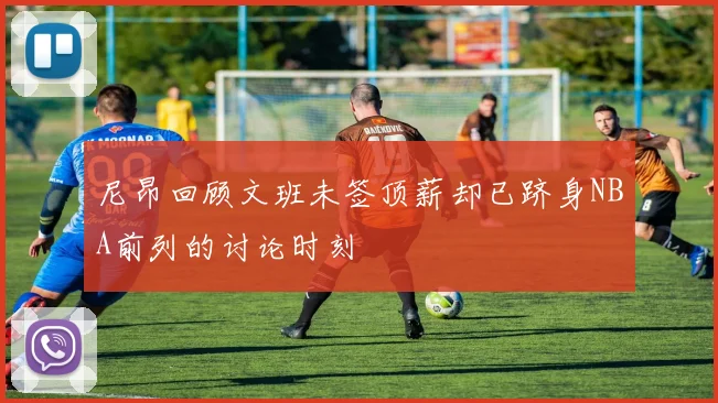 尼昂回顾文班未签顶薪却已跻身NBA前列的讨论时刻