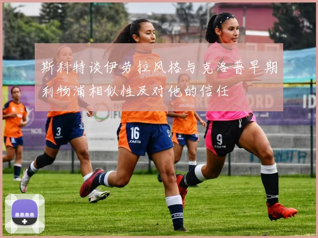斯科特谈伊劳拉风格与克洛普早期利物浦相似性及对他的信任