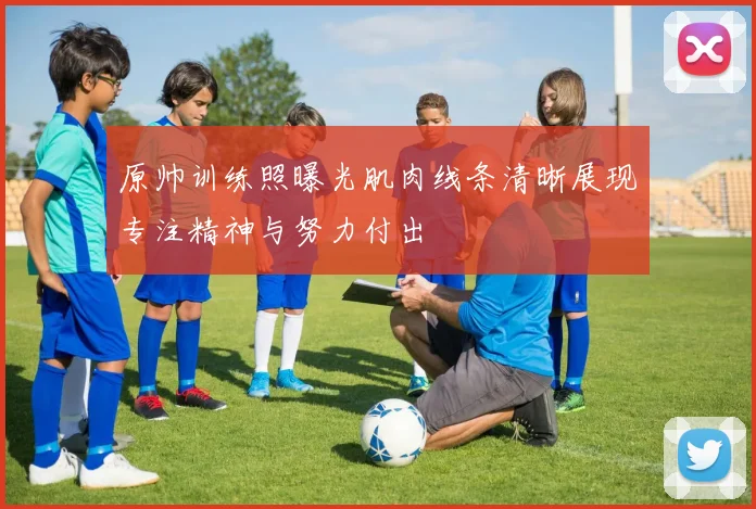 原帅训练照曝光肌肉线条清晰展现专注精神与努力付出