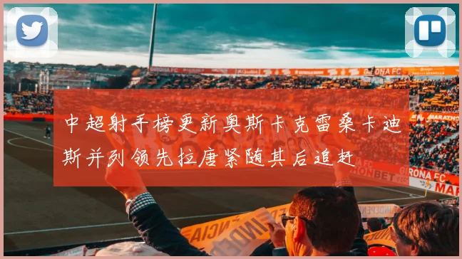 中超射手榜更新奥斯卡克雷桑卡迪斯并列领先拉唐紧随其后追赶
