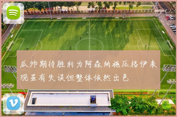 瓜帅期待胜利为阿森纳施压格伊表现虽有失误但整体依然出色